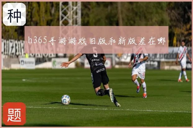 h365手游游戏旧版和新版差在哪