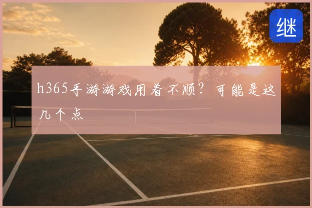 h365手游游戏用着不顺？可能是这几个点
